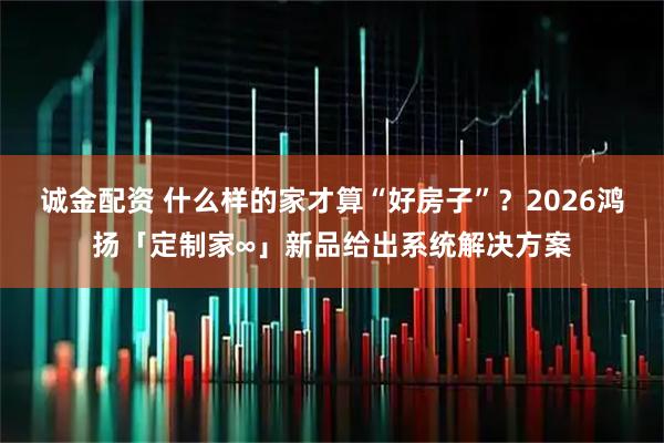 诚金配资 什么样的家才算“好房子”？2026鸿扬「定制家∞」新品给出系统解决方案