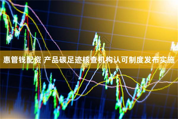 惠管钱配资 产品碳足迹核查机构认可制度发布实施