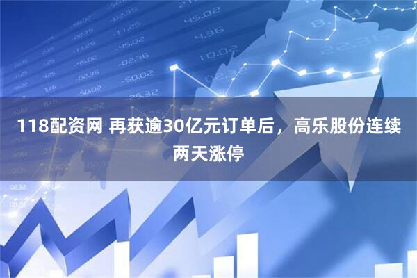 118配资网 再获逾30亿元订单后，高乐股份连续两天涨停