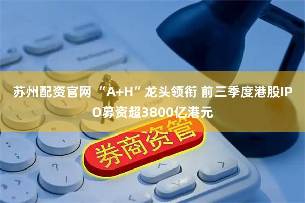 苏州配资官网 “A+H”龙头领衔 前三季度港股IPO募资超3800亿港元